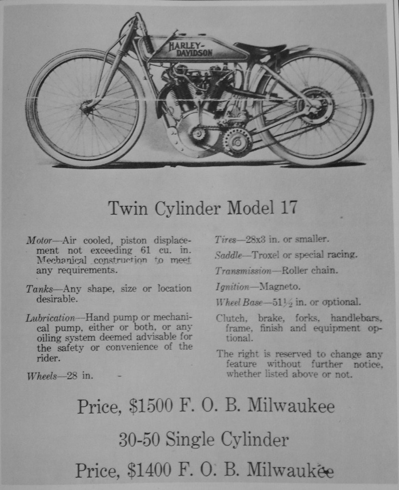 Here’s the ad H-D took out in 1916 trade papers to announce availability of their spanking new 61” Model 17 8-valve V-twin racer. The astronomical price was enough to distract you from the intentionally vague specifications listed. My personal hunch is the specs were vague because the lead time for getting an ad in the paper was such that Harley themselves weren’t certain about the details of their new racer, until after the ad came out. No matter what... they had to show the intention of compliance with the (pre-AMA) FAM governing body “rule” that such machines were to be sold to the public. At the listed price… fat friggin’ chance!